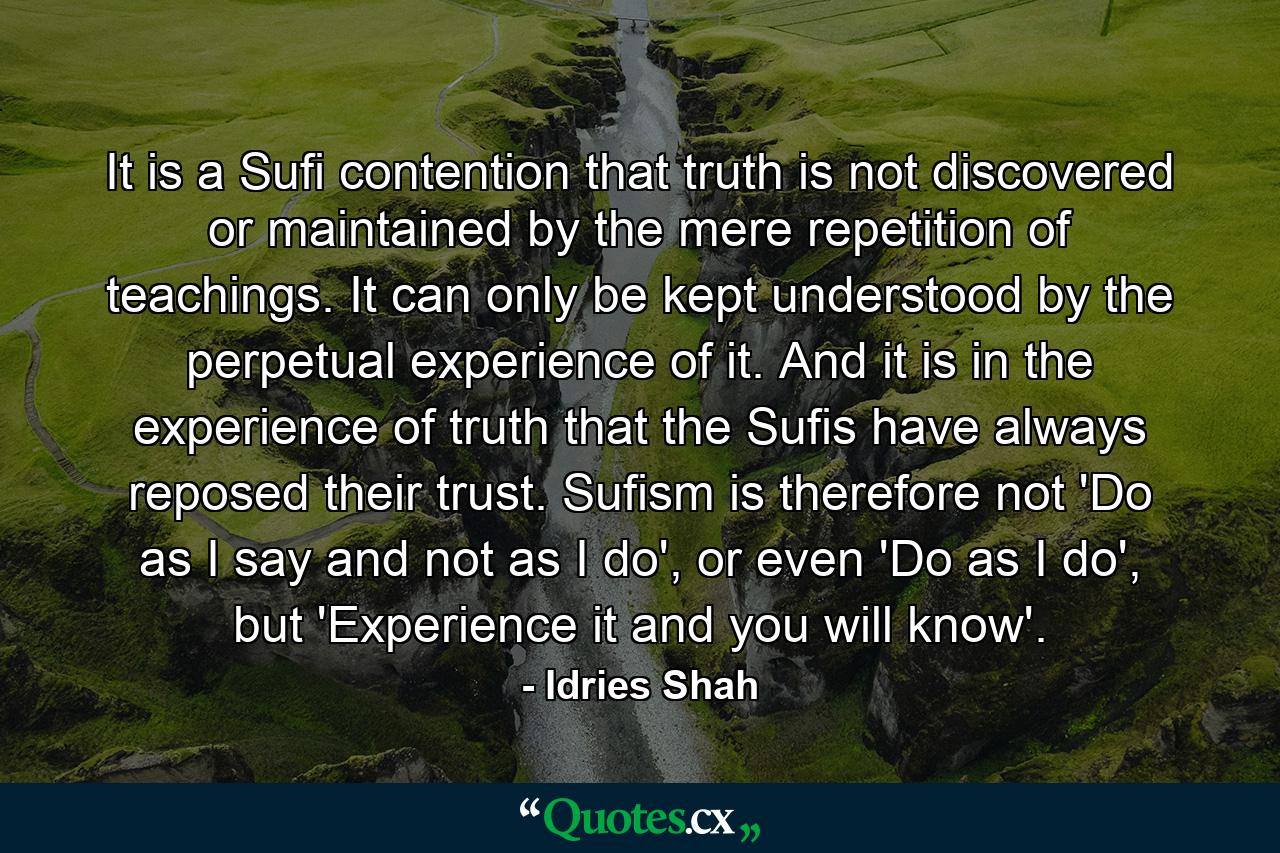 It is a Sufi contention that truth is not discovered or maintained by the mere repetition of teachings. It can only be kept understood by the perpetual experience of it. And it is in the experience of truth that the Sufis have always reposed their trust. Sufism is therefore not 'Do as I say and not as I do', or even 'Do as I do', but 'Experience it and you will know'. - Quote by Idries Shah