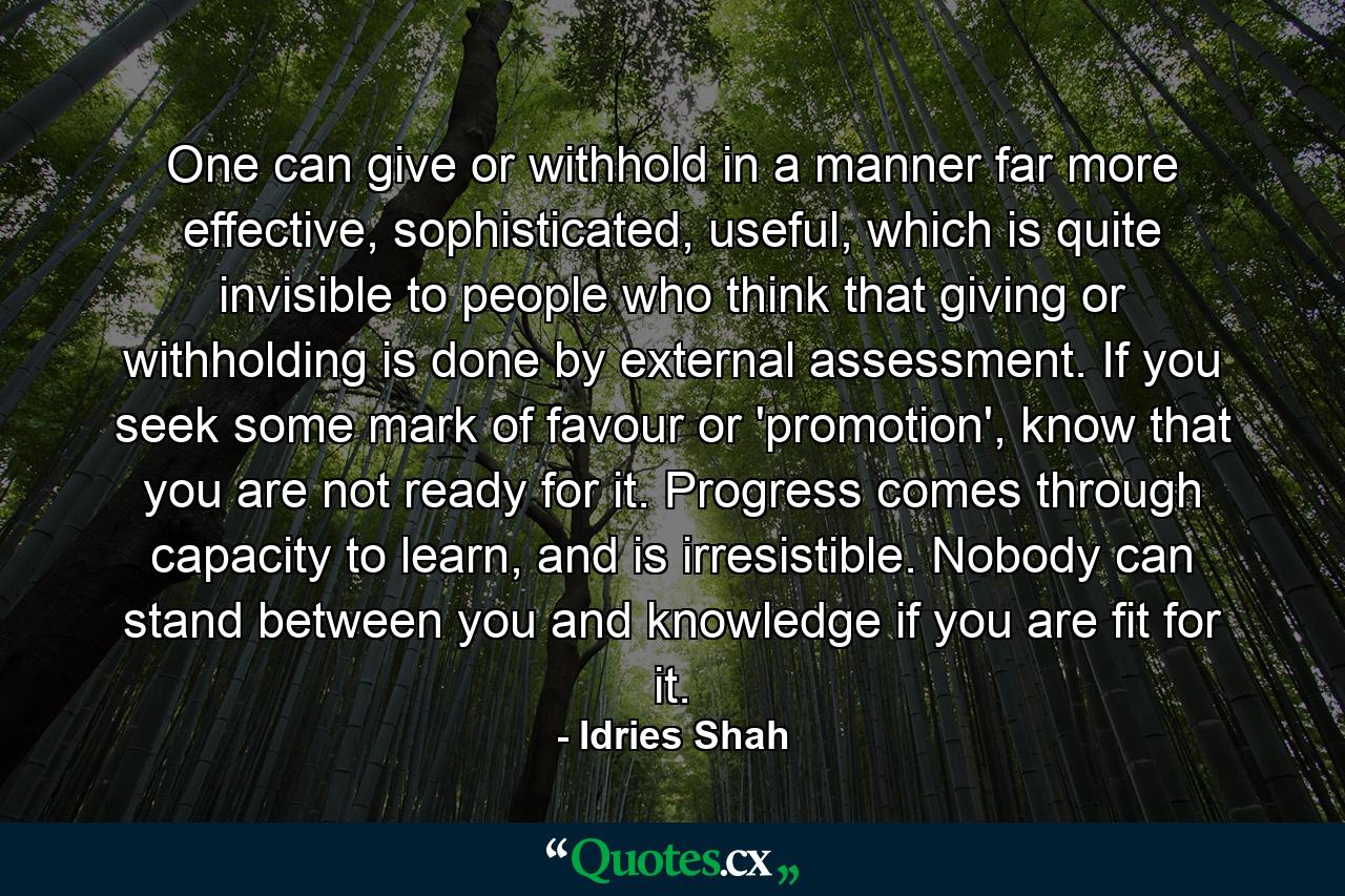 One can give or withhold in a manner far more effective, sophisticated, useful, which is quite invisible to people who think that giving or withholding is done by external assessment. If you seek some mark of favour or 'promotion', know that you are not ready for it. Progress comes through capacity to learn, and is irresistible. Nobody can stand between you and knowledge if you are fit for it. - Quote by Idries Shah