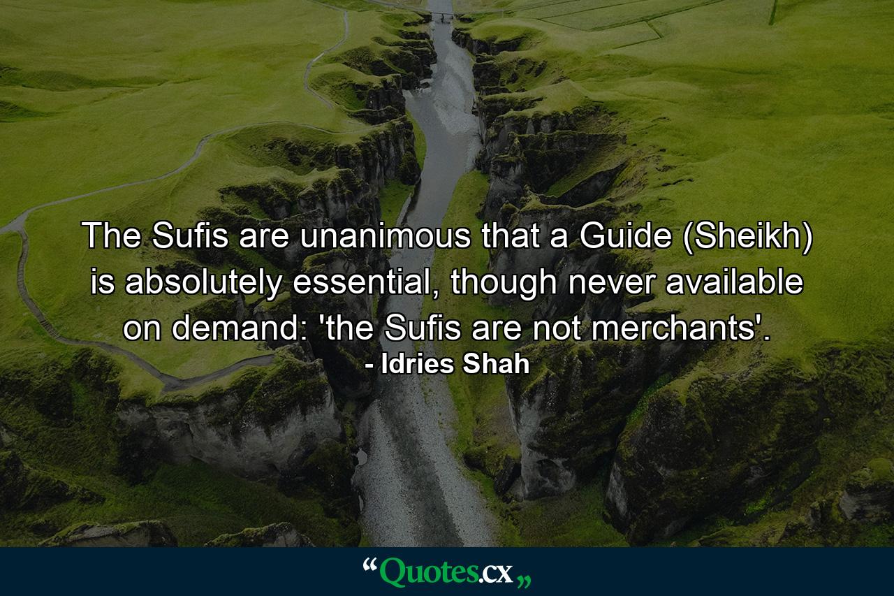 The Sufis are unanimous that a Guide (Sheikh) is absolutely essential, though never available on demand: 'the Sufis are not merchants'. - Quote by Idries Shah