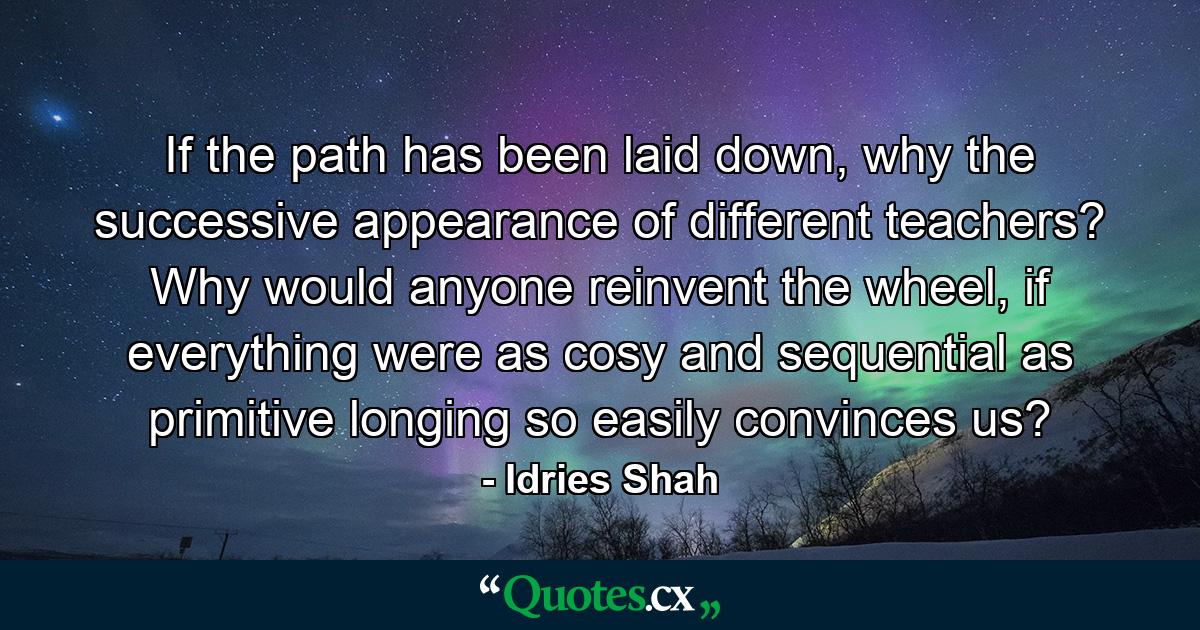 If the path has been laid down, why the successive appearance of different teachers? Why would anyone reinvent the wheel, if everything were as cosy and sequential as primitive longing so easily convinces us? - Quote by Idries Shah