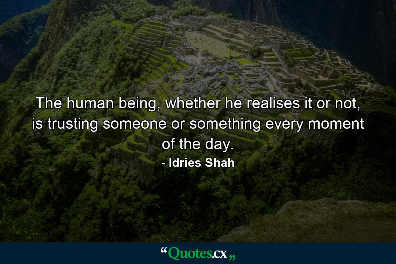 The human being, whether he realises it or not, is trusting someone or something every moment of the day. - Quote by Idries Shah