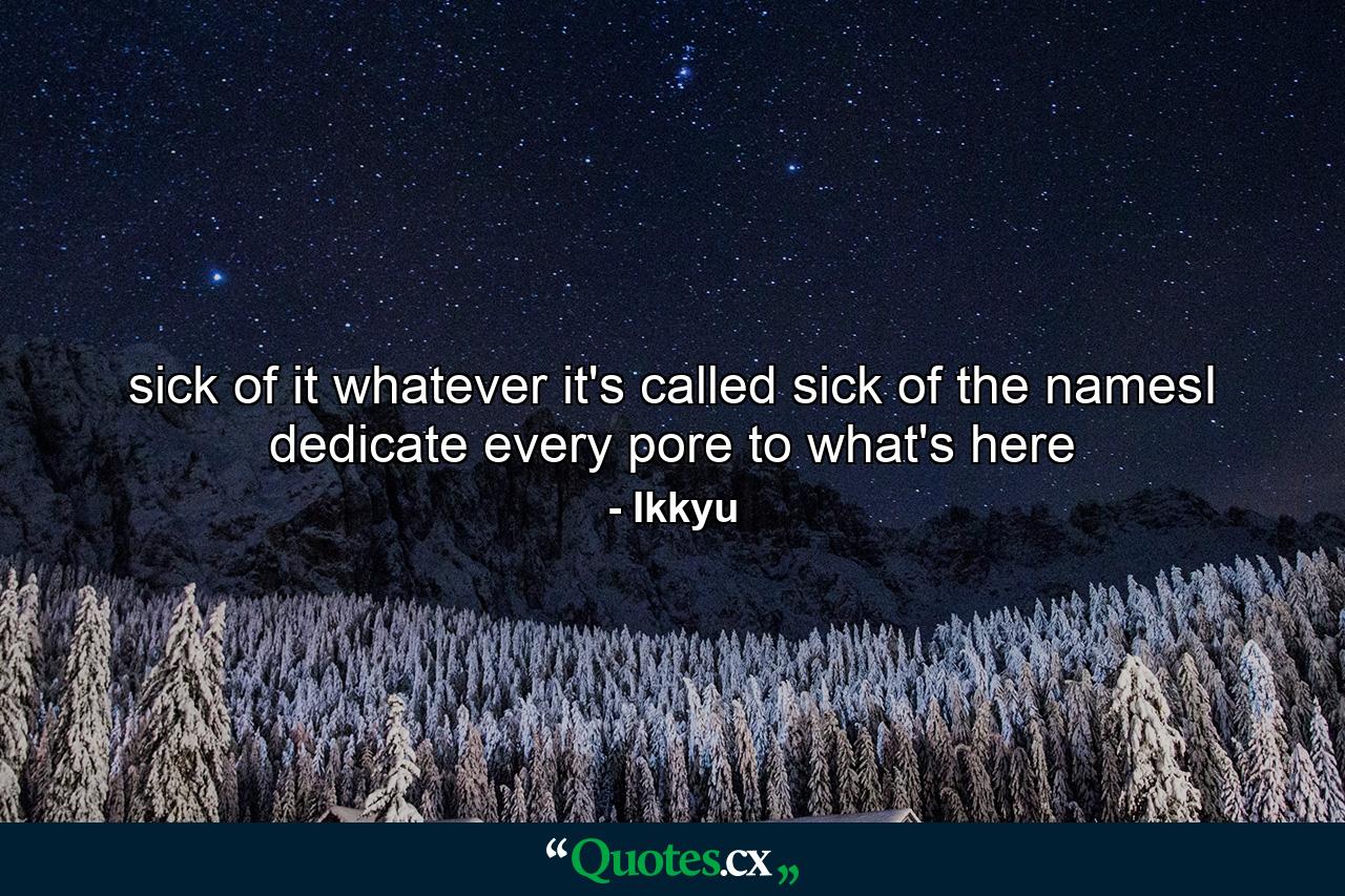 sick of it whatever it's called sick of the namesI dedicate every pore to what's here - Quote by Ikkyu