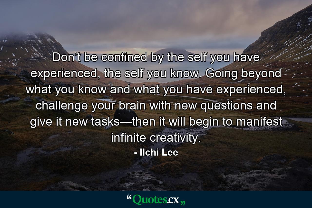 Don’t be confined by the self you have experienced, the self you know. Going beyond what you know and what you have experienced, challenge your brain with new questions and give it new tasks—then it will begin to manifest infinite creativity. - Quote by Ilchi Lee