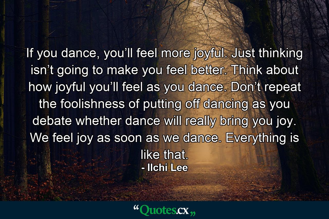 If you dance, you’ll feel more joyful. Just thinking isn’t going to make you feel better. Think about how joyful you’ll feel as you dance. Don’t repeat the foolishness of putting off dancing as you debate whether dance will really bring you joy. We feel joy as soon as we dance. Everything is like that. - Quote by Ilchi Lee