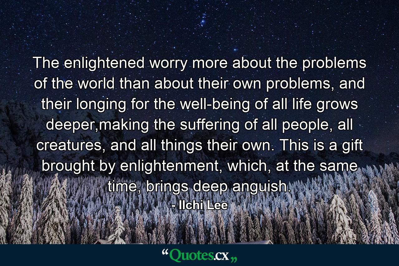 The enlightened worry more about the problems of the world than about their own problems, and their longing for the well-being of all life grows deeper,making the suffering of all people, all creatures, and all things their own. This is a gift brought by enlightenment, which, at the same time, brings deep anguish. - Quote by Ilchi Lee