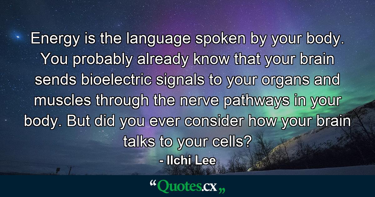 Energy is the language spoken by your body. You probably already know that your brain sends bioelectric signals to your organs and muscles through the nerve pathways in your body. But did you ever consider how your brain talks to your cells? - Quote by Ilchi Lee