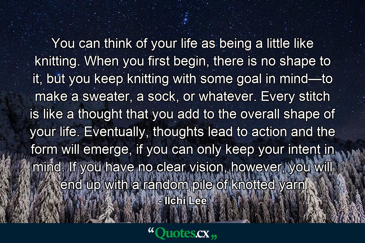 You can think of your life as being a little like knitting. When you first begin, there is no shape to it, but you keep knitting with some goal in mind—to make a sweater, a sock, or whatever. Every stitch is like a thought that you add to the overall shape of your life. Eventually, thoughts lead to action and the form will emerge, if you can only keep your intent in mind. If you have no clear vision, however, you will end up with a random pile of knotted yarn - Quote by Ilchi Lee