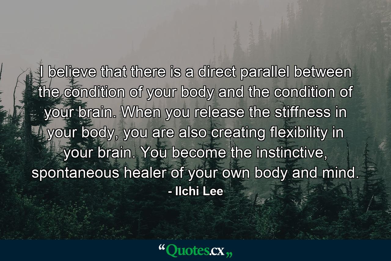 I believe that there is a direct parallel between the condition of your body and the condition of your brain. When you release the stiffness in your body, you are also creating flexibility in your brain. You become the instinctive, spontaneous healer of your own body and mind. - Quote by Ilchi Lee