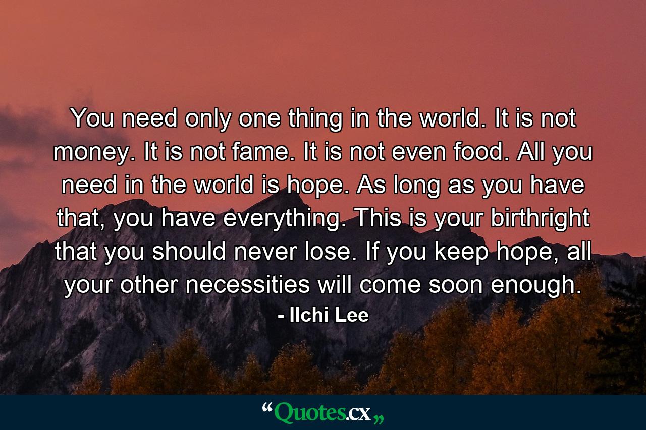 You need only one thing in the world. It is not money. It is not fame. It is not even food. All you need in the world is hope. As long as you have that, you have everything. This is your birthright that you should never lose. If you keep hope, all your other necessities will come soon enough. - Quote by Ilchi Lee