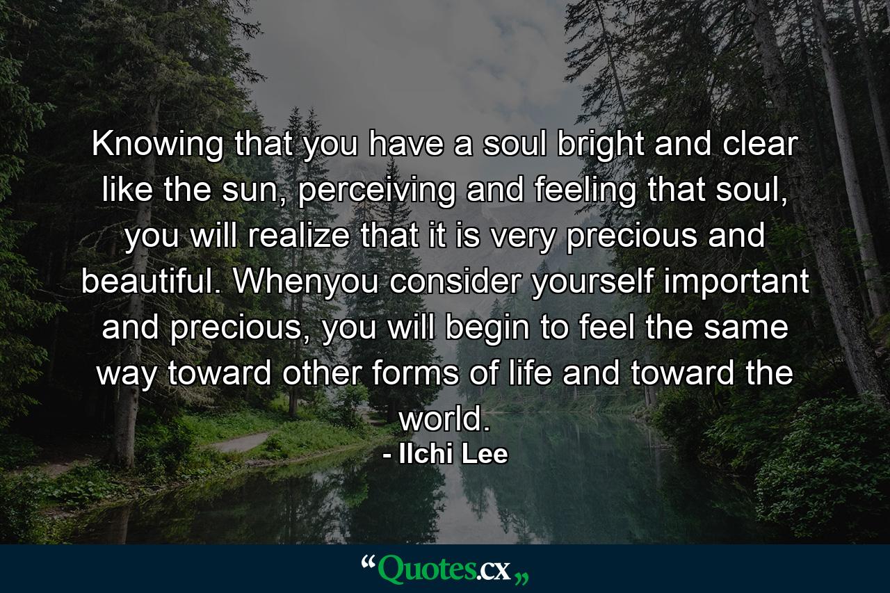 Knowing that you have a soul bright and clear like the sun, perceiving and feeling that soul, you will realize that it is very precious and beautiful. Whenyou consider yourself important and precious, you will begin to feel the same way toward other forms of life and toward the world. - Quote by Ilchi Lee