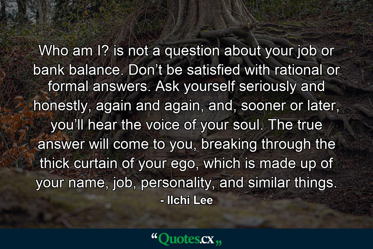 Who am I? is not a question about your job or bank balance. Don’t be satisfied with rational or formal answers. Ask yourself seriously and honestly, again and again, and, sooner or later, you’ll hear the voice of your soul. The true answer will come to you, breaking through the thick curtain of your ego, which is made up of your name, job, personality, and similar things. - Quote by Ilchi Lee