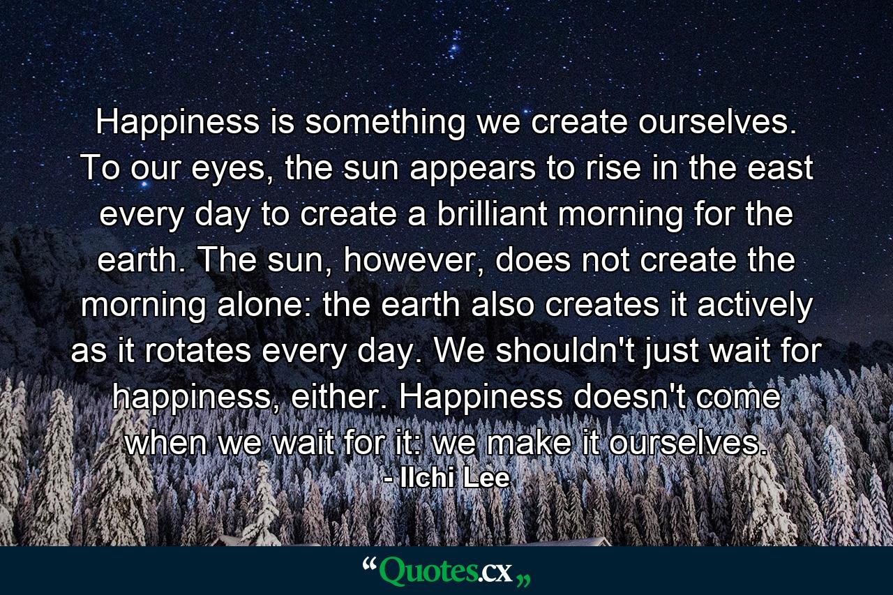 Happiness is something we create ourselves. To our eyes, the sun appears to rise in the east every day to create a brilliant morning for the earth. The sun, however, does not create the morning alone: the earth also creates it actively as it rotates every day. We shouldn't just wait for happiness, either. Happiness doesn't come when we wait for it: we make it ourselves. - Quote by Ilchi Lee