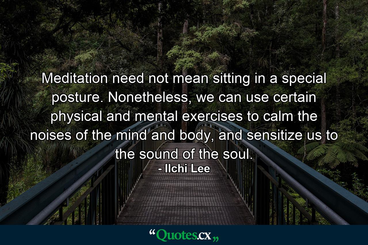 Meditation need not mean sitting in a special posture. Nonetheless, we can use certain physical and mental exercises to calm the noises of the mind and body, and sensitize us to the sound of the soul. - Quote by Ilchi Lee