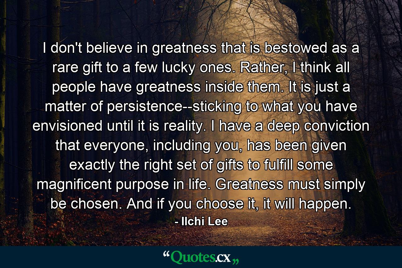 I don't believe in greatness that is bestowed as a rare gift to a few lucky ones. Rather, I think all people have greatness inside them. It is just a matter of persistence--sticking to what you have envisioned until it is reality. I have a deep conviction that everyone, including you, has been given exactly the right set of gifts to fulfill some magnificent purpose in life. Greatness must simply be chosen. And if you choose it, it will happen. - Quote by Ilchi Lee