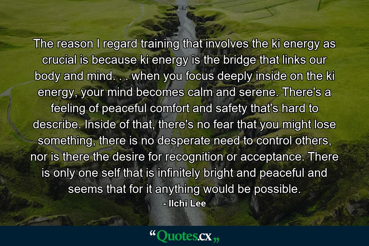 The reason I regard training that involves the ki energy as crucial is because ki energy is the bridge that links our body and mind. . . when you focus deeply inside on the ki energy, your mind becomes calm and serene. There's a feeling of peaceful comfort and safety that's hard to describe. Inside of that, there's no fear that you might lose something, there is no desperate need to control others, nor is there the desire for recognition or acceptance. There is only one self that is infinitely bright and peaceful and seems that for it anything would be possible. - Quote by Ilchi Lee