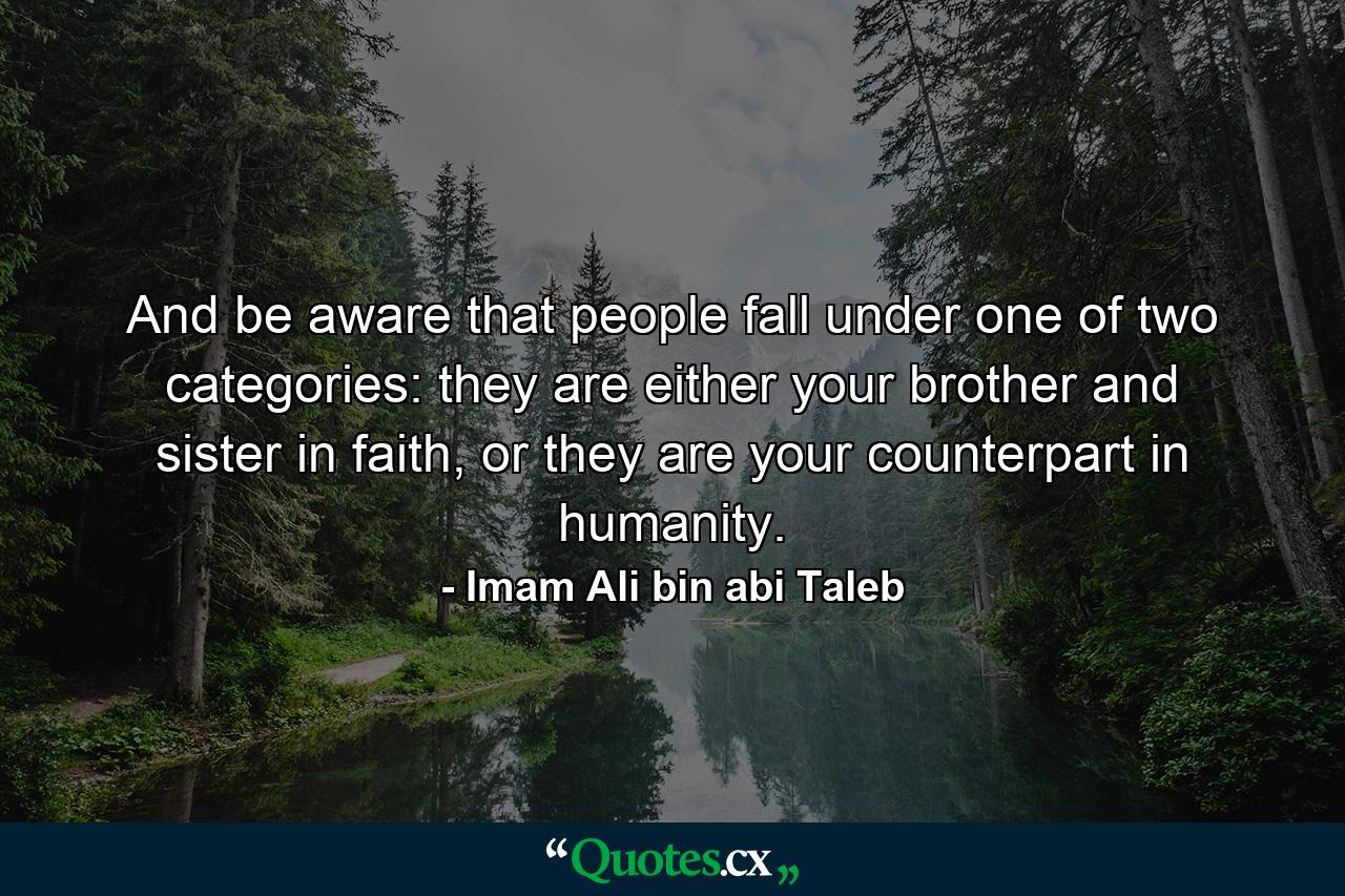 And be aware that people fall under one of two categories: they are either your brother and sister in faith, or they are your counterpart in humanity. - Quote by Imam Ali bin abi Taleb