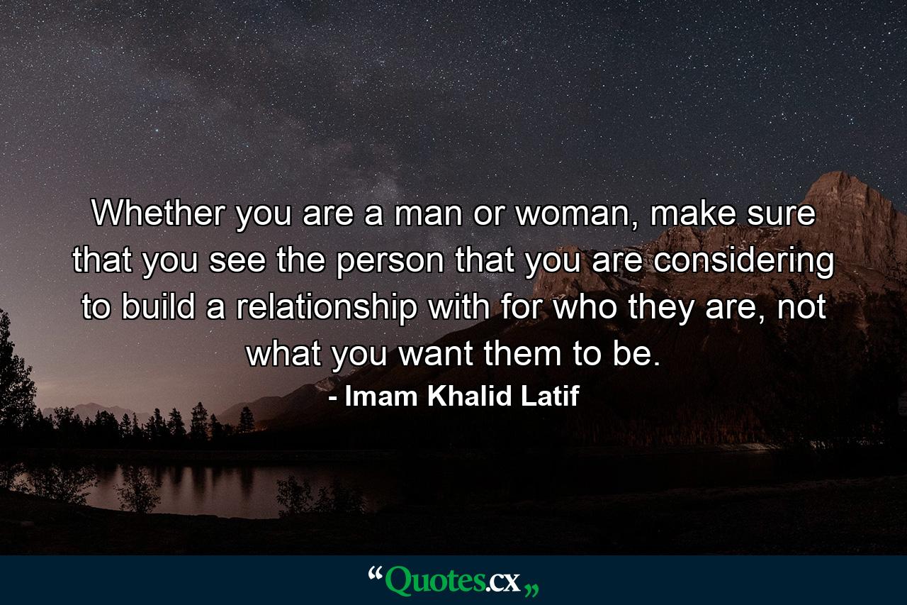 Whether you are a man or woman, make sure that you see the person that you are considering to build a relationship with for who they are, not what you want them to be. - Quote by Imam Khalid Latif