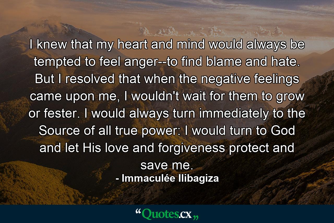 I knew that my heart and mind would always be tempted to feel anger--to find blame and hate. But I resolved that when the negative feelings came upon me, I wouldn't wait for them to grow or fester. I would always turn immediately to the Source of all true power: I would turn to God and let His love and forgiveness protect and save me. - Quote by Immaculée Ilibagiza