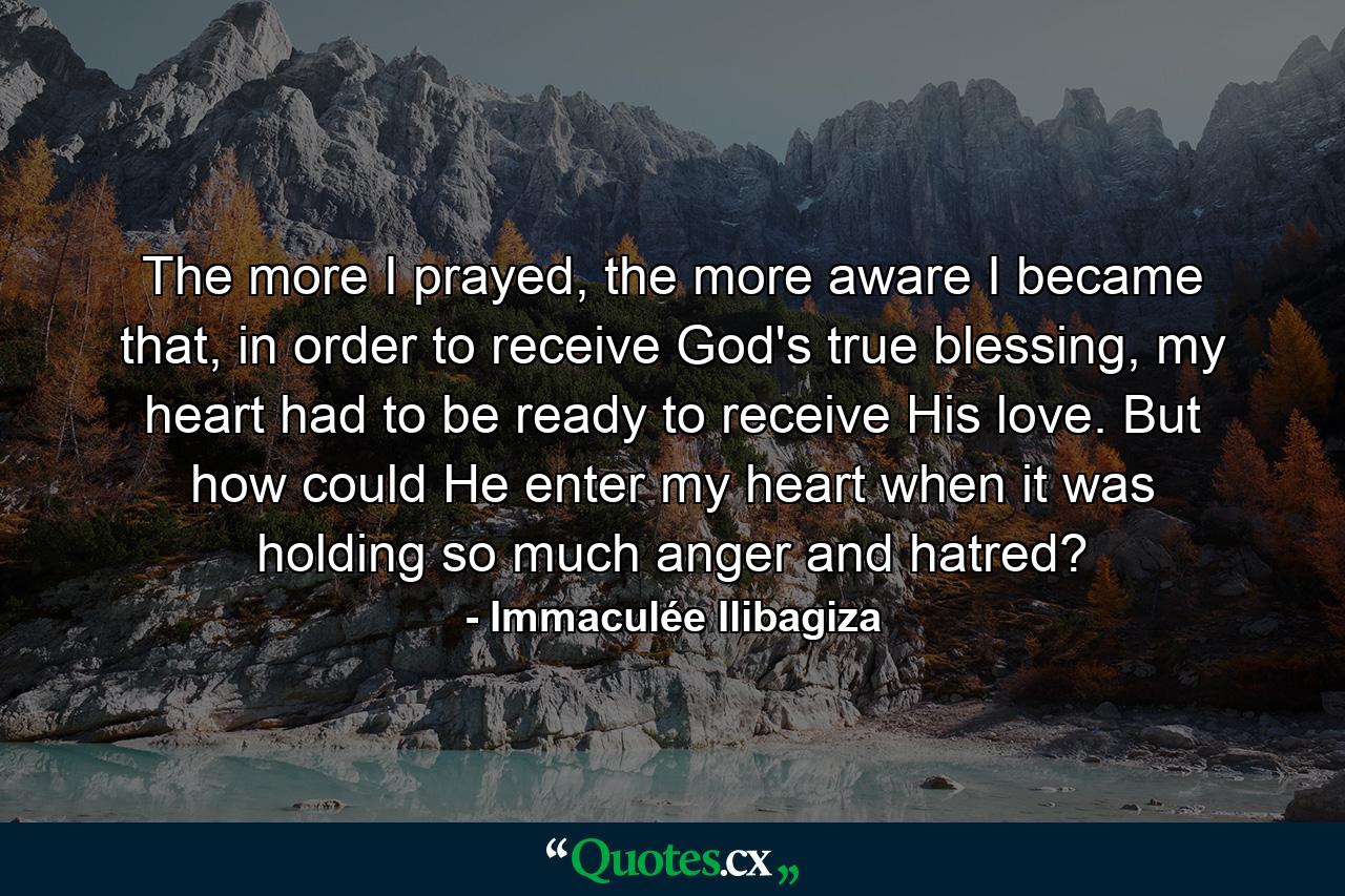 The more I prayed, the more aware I became that, in order to receive God's true blessing, my heart had to be ready to receive His love. But how could He enter my heart when it was holding so much anger and hatred? - Quote by Immaculée Ilibagiza