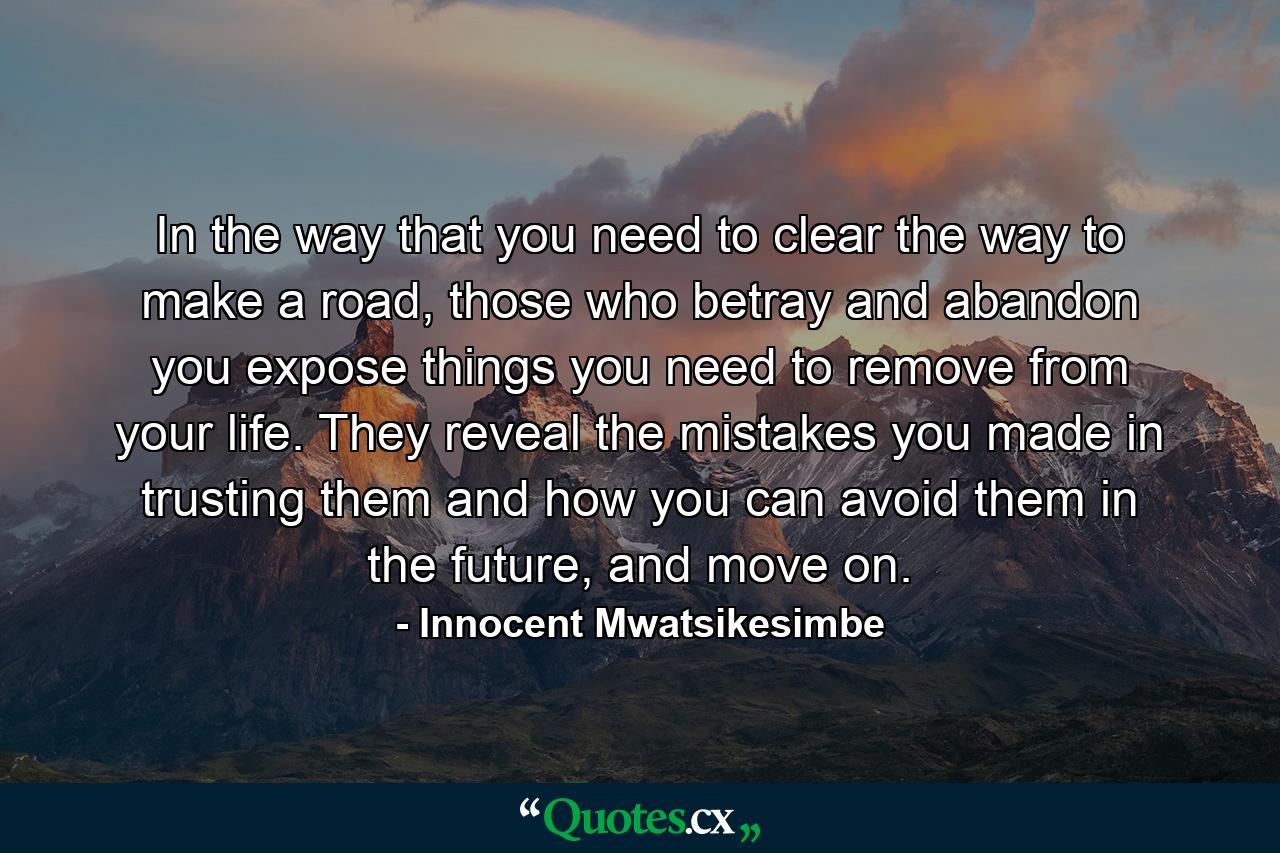 In the way that you need to clear the way to make a road, those who betray and abandon you expose things you need to remove from your life. They reveal the mistakes you made in trusting them and how you can avoid them in the future, and move on. - Quote by Innocent Mwatsikesimbe