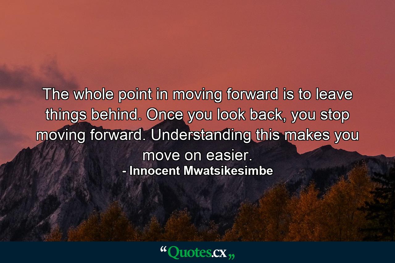 The whole point in moving forward is to leave things behind. Once you look back, you stop moving forward. Understanding this makes you move on easier. - Quote by Innocent Mwatsikesimbe