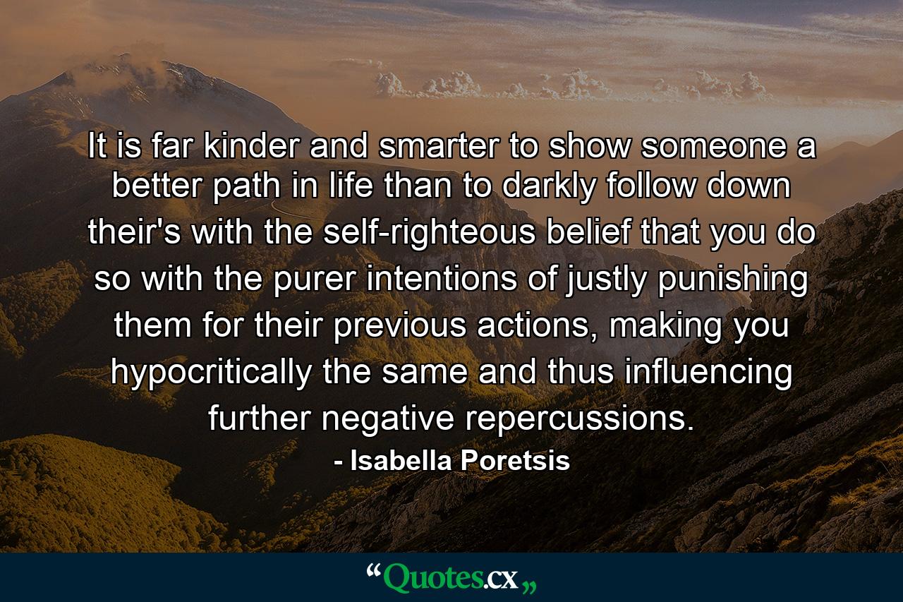 It is far kinder and smarter to show someone a better path in life than to darkly follow down their's with the self-righteous belief that you do so with the purer intentions of justly punishing them for their previous actions, making you hypocritically the same and thus influencing further negative repercussions. - Quote by Isabella Poretsis