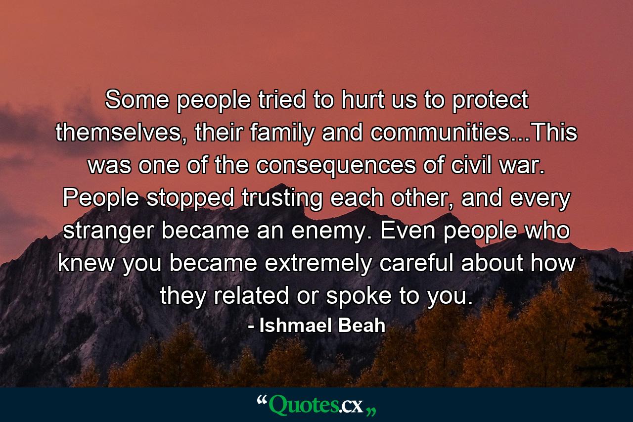 Some people tried to hurt us to protect themselves, their family and communities...This was one of the consequences of civil war. People stopped trusting each other, and every stranger became an enemy. Even people who knew you became extremely careful about how they related or spoke to you. - Quote by Ishmael Beah