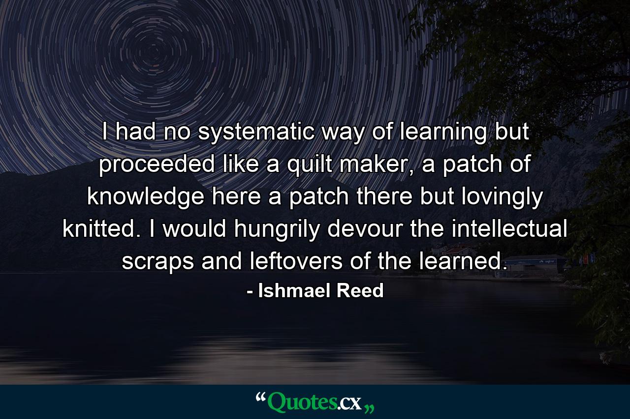 I had no systematic way of learning but proceeded like a quilt maker, a patch of knowledge here a patch there but lovingly knitted. I would hungrily devour the intellectual scraps and leftovers of the learned. - Quote by Ishmael Reed