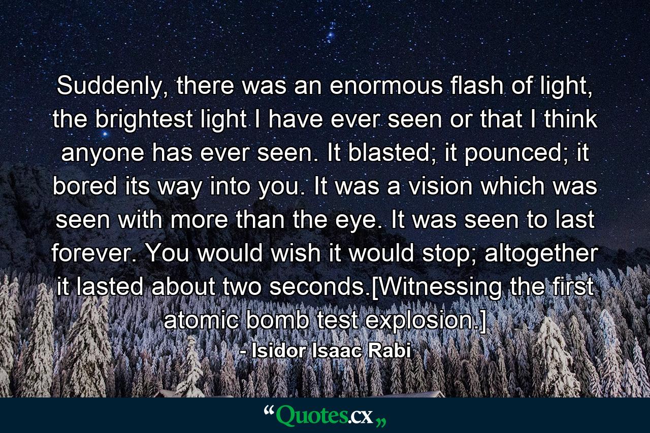 Suddenly, there was an enormous flash of light, the brightest light I have ever seen or that I think anyone has ever seen. It blasted; it pounced; it bored its way into you. It was a vision which was seen with more than the eye. It was seen to last forever. You would wish it would stop; altogether it lasted about two seconds.[Witnessing the first atomic bomb test explosion.] - Quote by Isidor Isaac Rabi