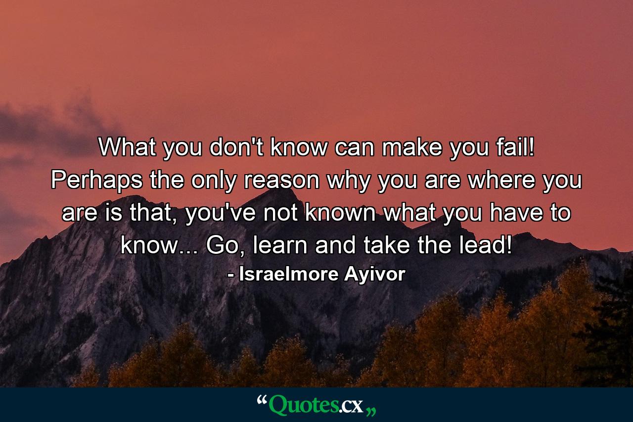 What you don't know can make you fail! Perhaps the only reason why you are where you are is that, you've not known what you have to know... Go, learn and take the lead! - Quote by Israelmore Ayivor