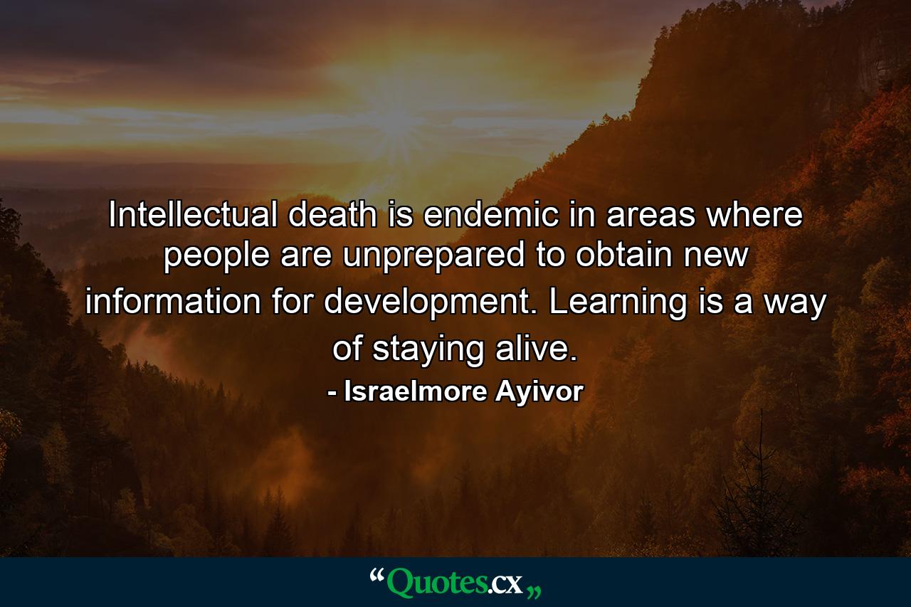 Intellectual death is endemic in areas where people are unprepared to obtain new information for development. Learning is a way of staying alive. - Quote by Israelmore Ayivor