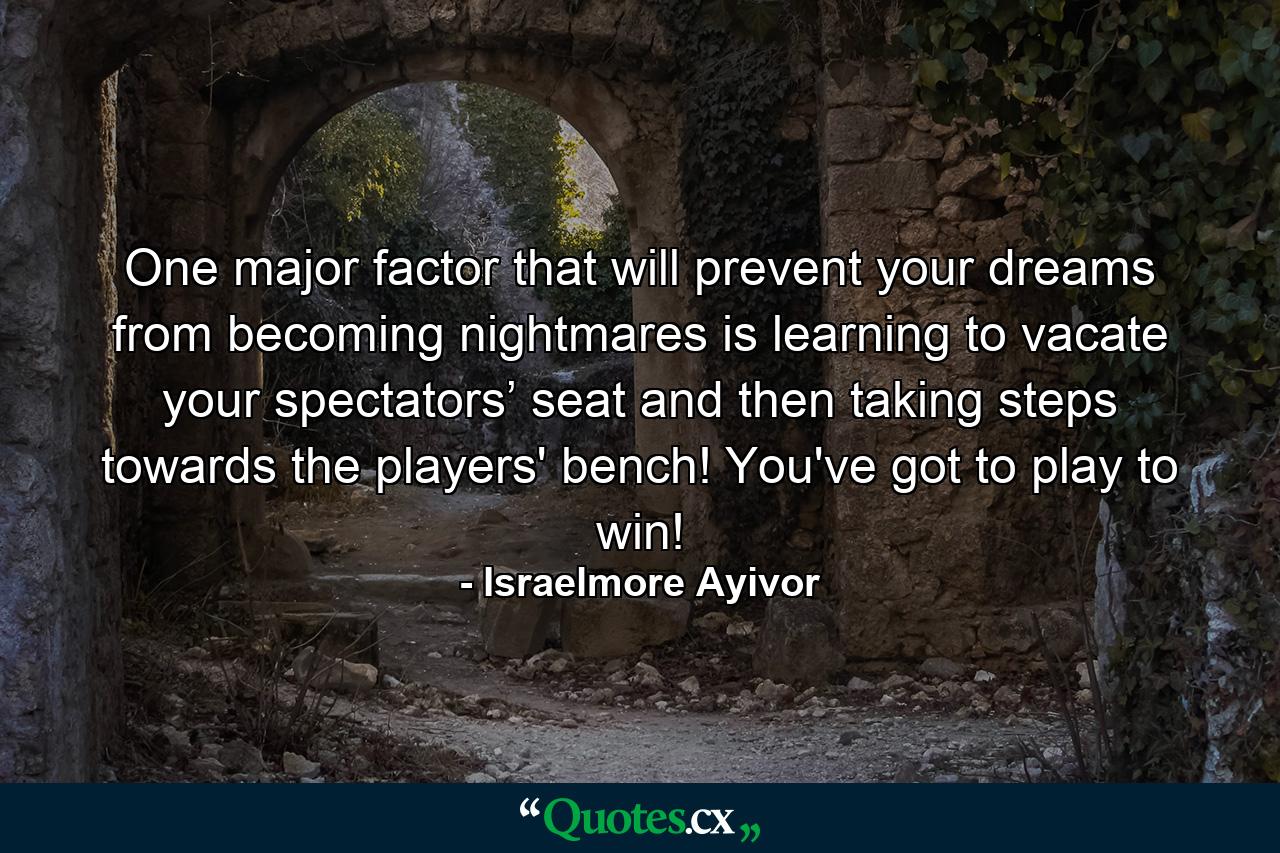 One major factor that will prevent your dreams from becoming nightmares is learning to vacate your spectators’ seat and then taking steps towards the players' bench! You've got to play to win! - Quote by Israelmore Ayivor