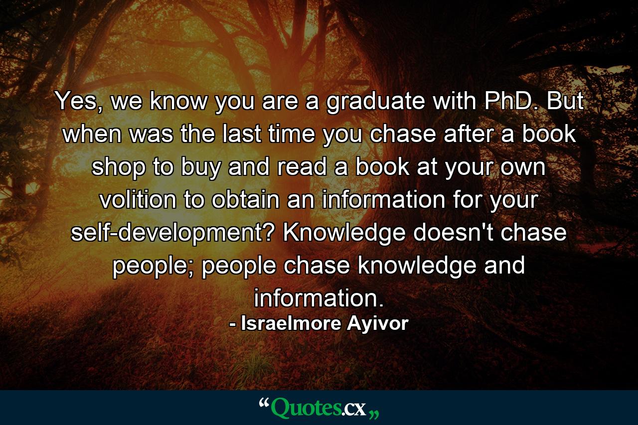 Yes, we know you are a graduate with PhD. But when was the last time you chase after a book shop to buy and read a book at your own volition to obtain an information for your self-development? Knowledge doesn't chase people; people chase knowledge and information. - Quote by Israelmore Ayivor