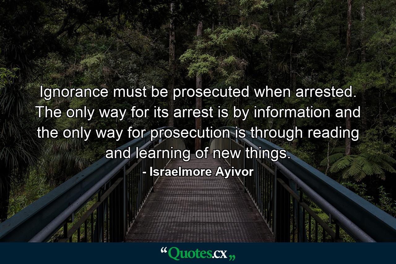 Ignorance must be prosecuted when arrested. The only way for its arrest is by information and the only way for prosecution is through reading and learning of new things. - Quote by Israelmore Ayivor