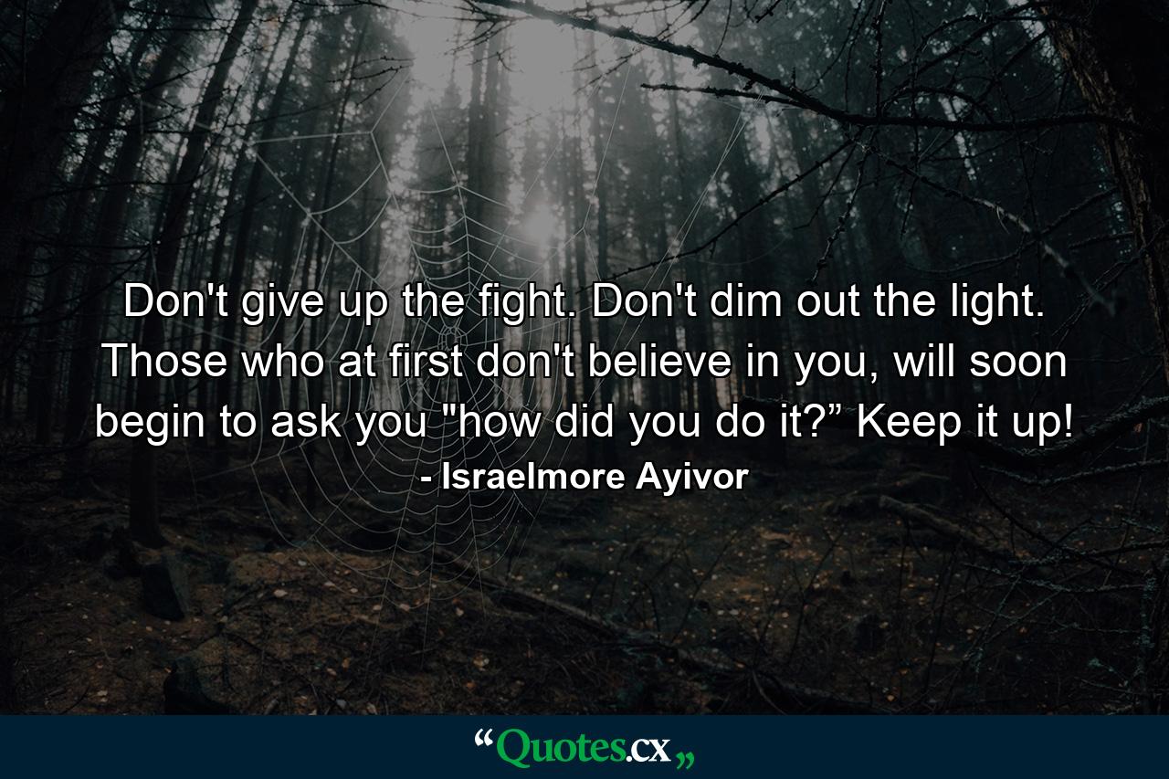 Don't give up the fight. Don't dim out the light. Those who at first don't believe in you, will soon begin to ask you 