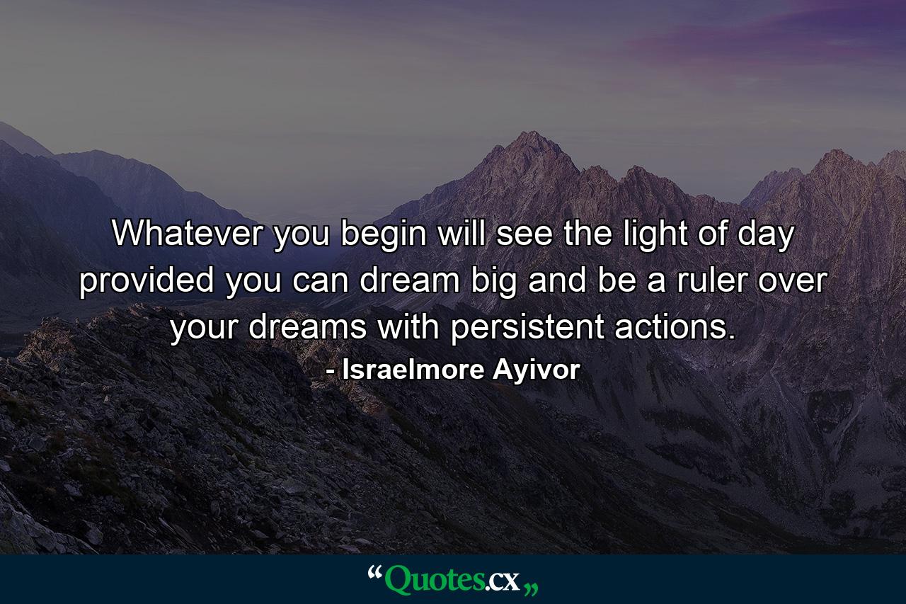 Whatever you begin will see the light of day provided you can dream big and be a ruler over your dreams with persistent actions. - Quote by Israelmore Ayivor