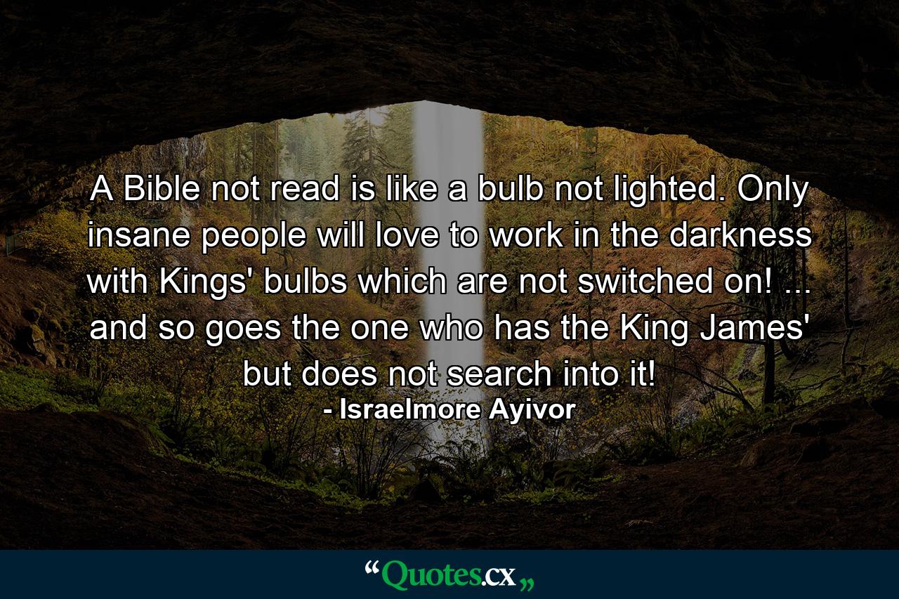 A Bible not read is like a bulb not lighted. Only insane people will love to work in the darkness with Kings' bulbs which are not switched on! ... and so goes the one who has the King James' but does not search into it! - Quote by Israelmore Ayivor