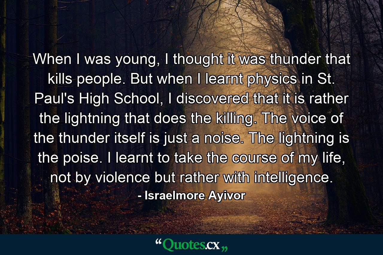 When I was young, I thought it was thunder that kills people. But when I learnt physics in St. Paul's High School, I discovered that it is rather the lightning that does the killing. The voice of the thunder itself is just a noise. The lightning is the poise. I learnt to take the course of my life, not by violence but rather with intelligence. - Quote by Israelmore Ayivor