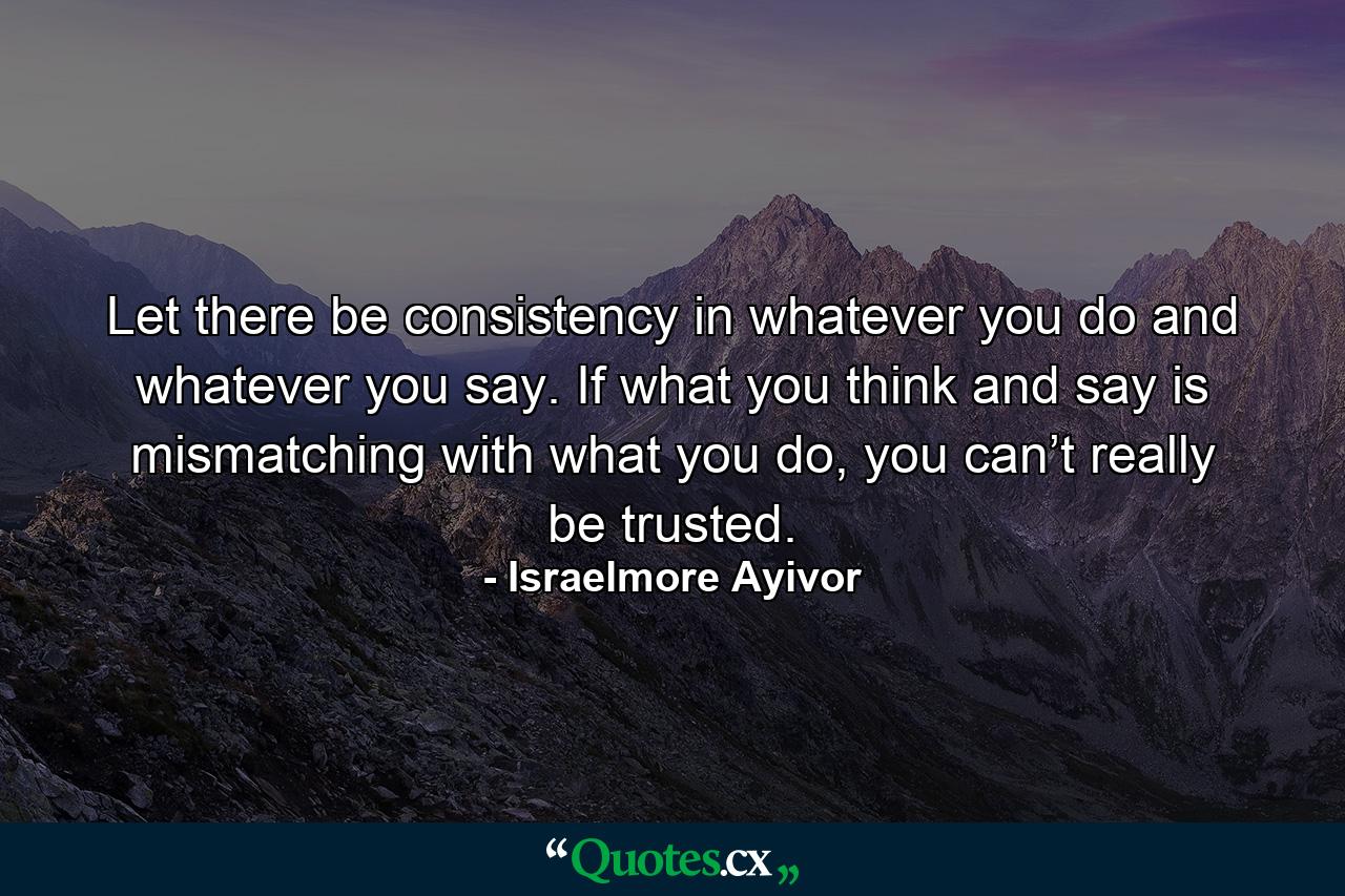 Let there be consistency in whatever you do and whatever you say. If what you think and say is mismatching with what you do, you can’t really be trusted. - Quote by Israelmore Ayivor