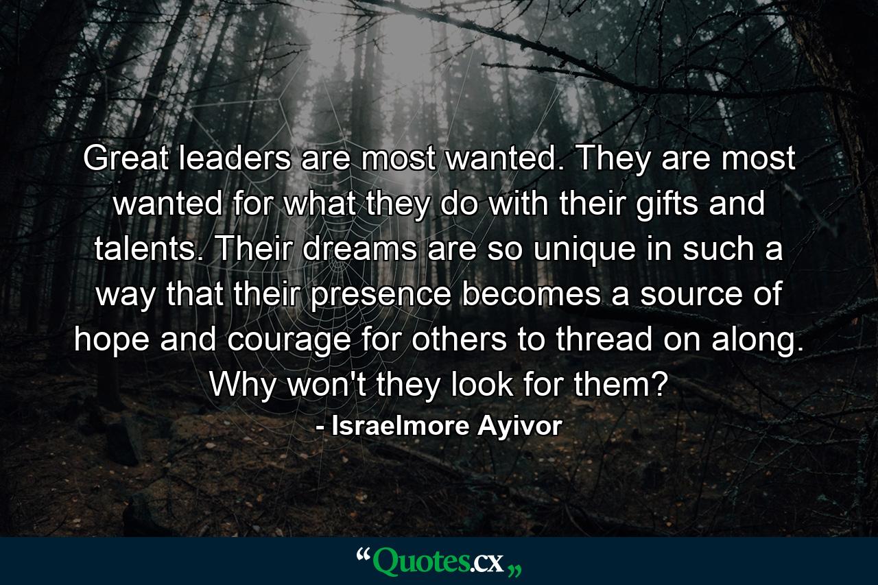 Great leaders are most wanted. They are most wanted for what they do with their gifts and talents. Their dreams are so unique in such a way that their presence becomes a source of hope and courage for others to thread on along. Why won't they look for them? - Quote by Israelmore Ayivor