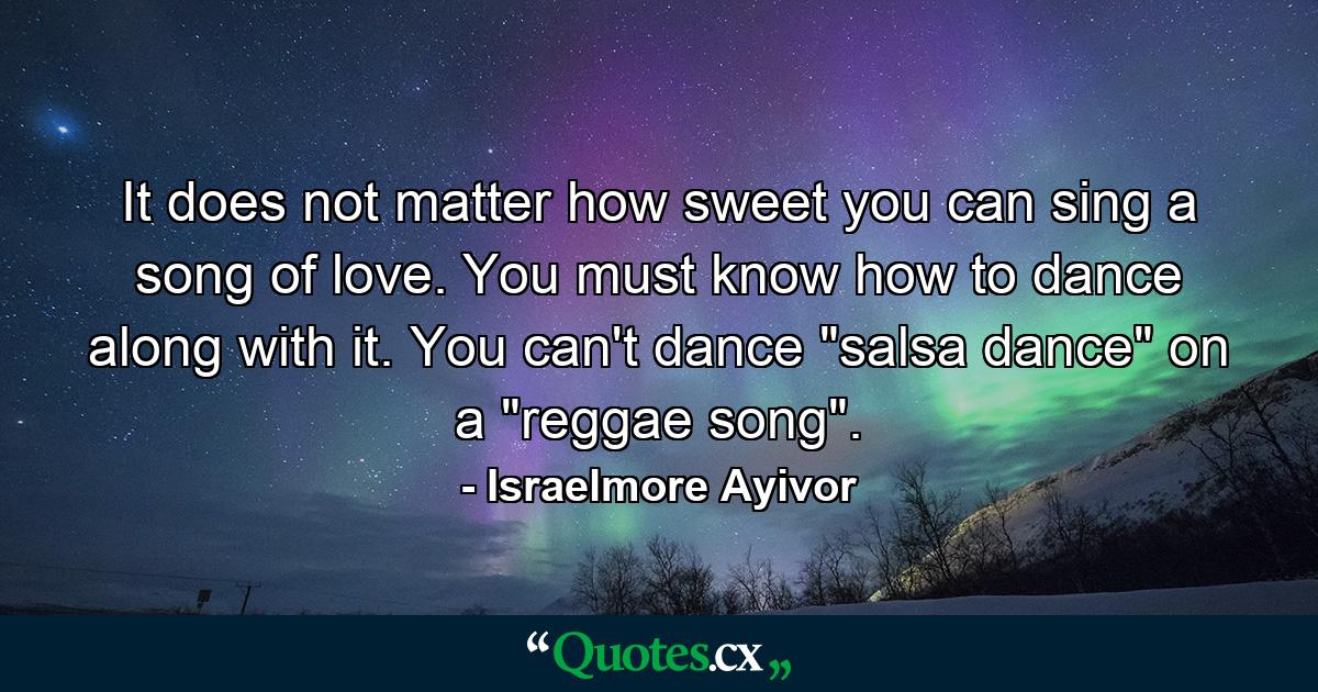 It does not matter how sweet you can sing a song of love. You must know how to dance along with it. You can't dance 