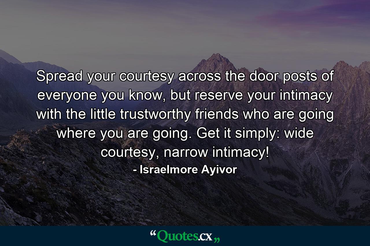 Spread your courtesy across the door posts of everyone you know, but reserve your intimacy with the little trustworthy friends who are going where you are going. Get it simply: wide courtesy, narrow intimacy! - Quote by Israelmore Ayivor