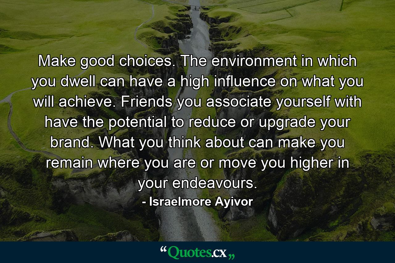 Make good choices. The environment in which you dwell can have a high influence on what you will achieve. Friends you associate yourself with have the potential to reduce or upgrade your brand. What you think about can make you remain where you are or move you higher in your endeavours. - Quote by Israelmore Ayivor