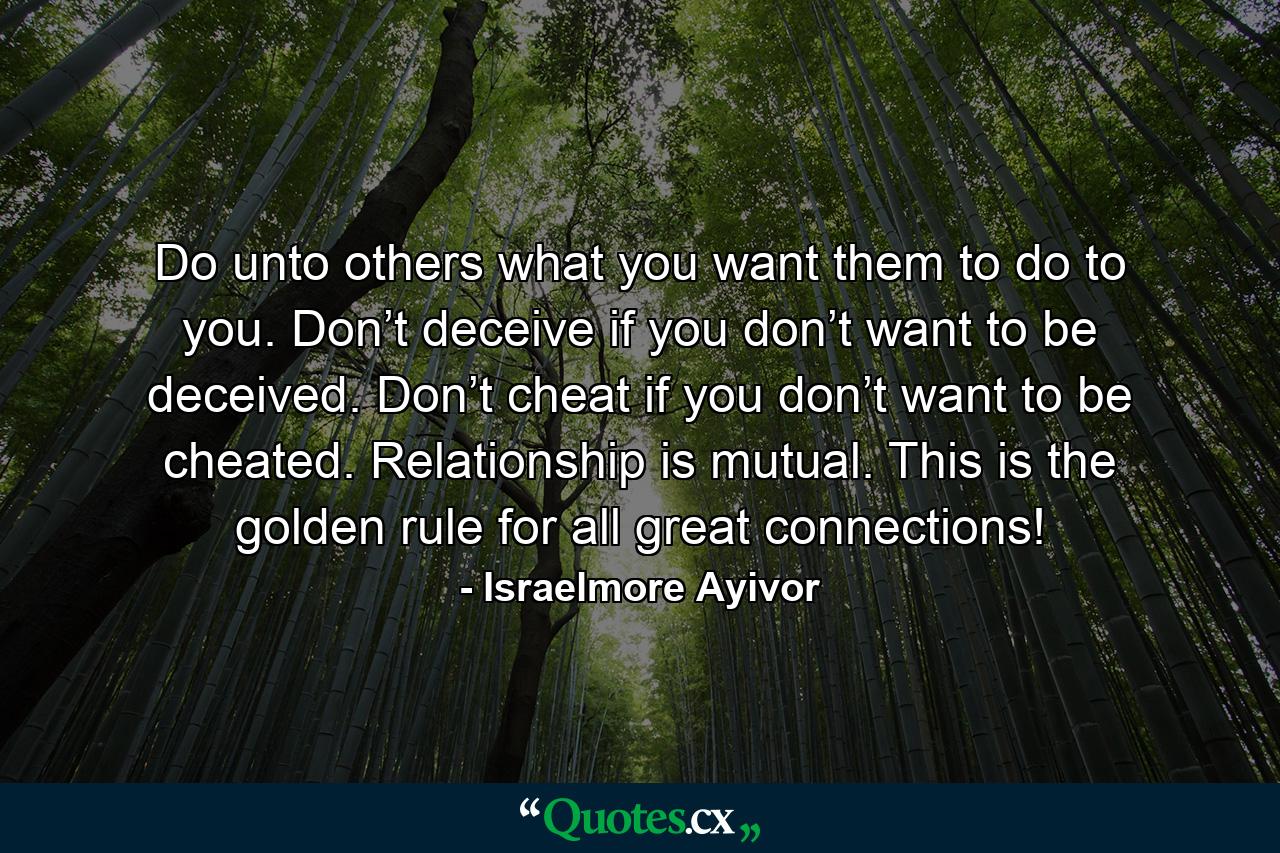 Do unto others what you want them to do to you. Don’t deceive if you don’t want to be deceived. Don’t cheat if you don’t want to be cheated. Relationship is mutual. This is the golden rule for all great connections! - Quote by Israelmore Ayivor