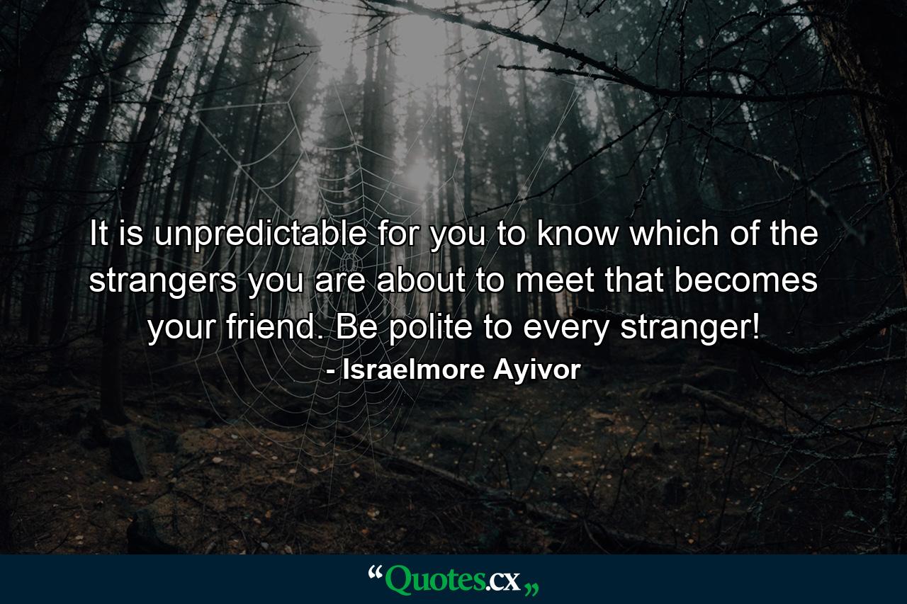 It is unpredictable for you to know which of the strangers you are about to meet that becomes your friend. Be polite to every stranger! - Quote by Israelmore Ayivor