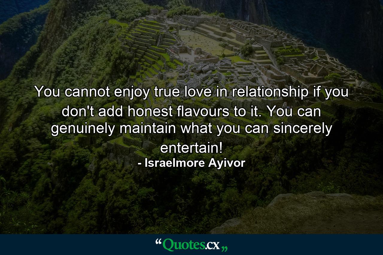 You cannot enjoy true love in relationship if you don't add honest flavours to it. You can genuinely maintain what you can sincerely entertain! - Quote by Israelmore Ayivor