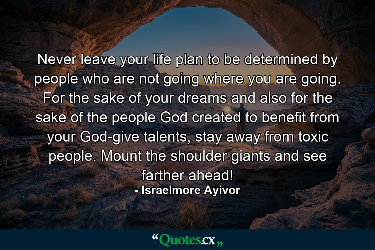 Never leave your life plan to be determined by people who are not going where you are going. For the sake of your dreams and also for the sake of the people God created to benefit from your God-give talents, stay away from toxic people. Mount the shoulder giants and see farther ahead! - Quote by Israelmore Ayivor