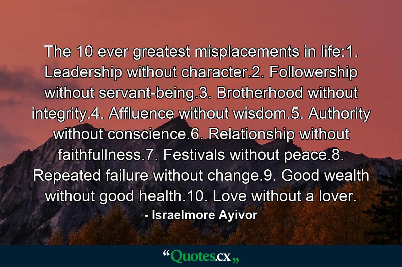 The 10 ever greatest misplacements in life:1. Leadership without character.2. Followership without servant-being.3. Brotherhood without integrity.4. Affluence without wisdom.5. Authority without conscience.6. Relationship without faithfullness.7. Festivals without peace.8. Repeated failure without change.9. Good wealth without good health.10. Love without a lover. - Quote by Israelmore Ayivor