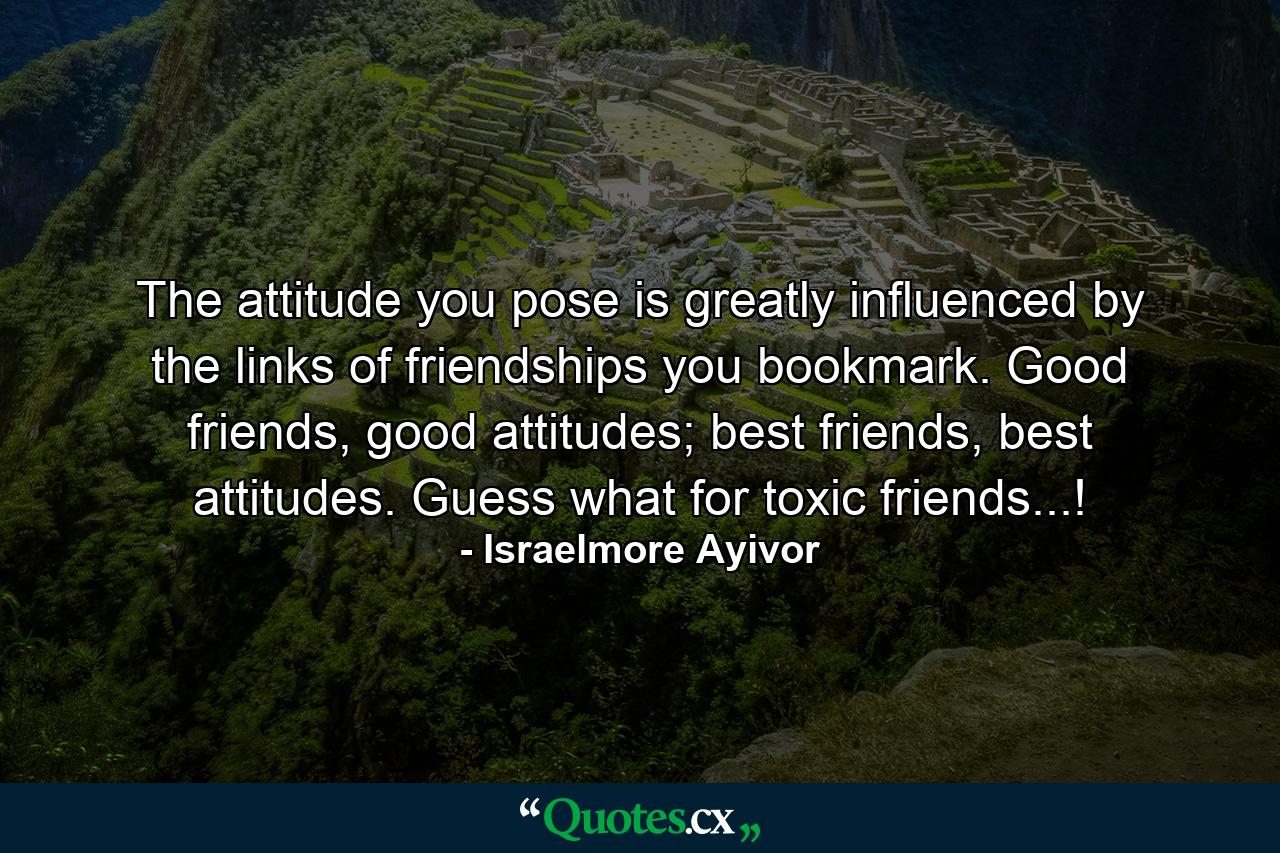 The attitude you pose is greatly influenced by the links of friendships you bookmark. Good friends, good attitudes; best friends, best attitudes. Guess what for toxic friends...! - Quote by Israelmore Ayivor