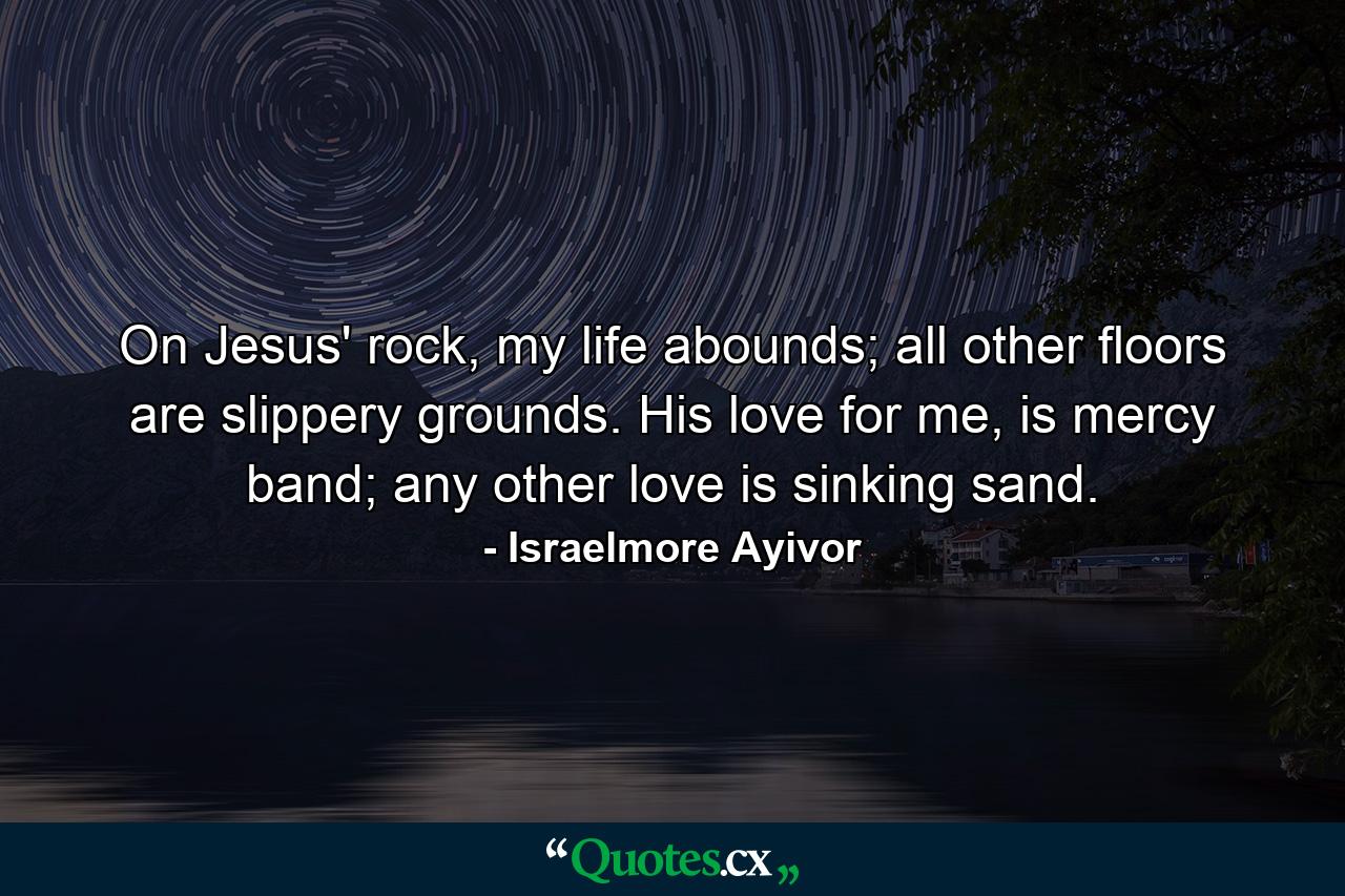 On Jesus' rock, my life abounds; all other floors are slippery grounds. His love for me, is mercy band; any other love is sinking sand. - Quote by Israelmore Ayivor